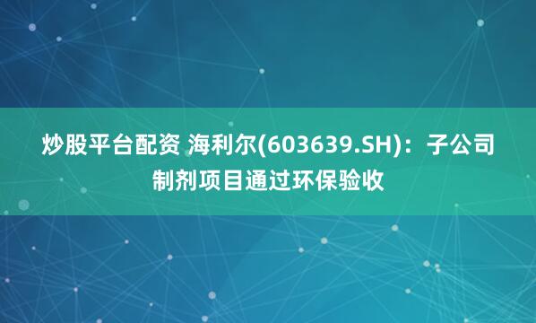 炒股平台配资 海利尔(603639.SH)：子公司制剂项目通过环保验收