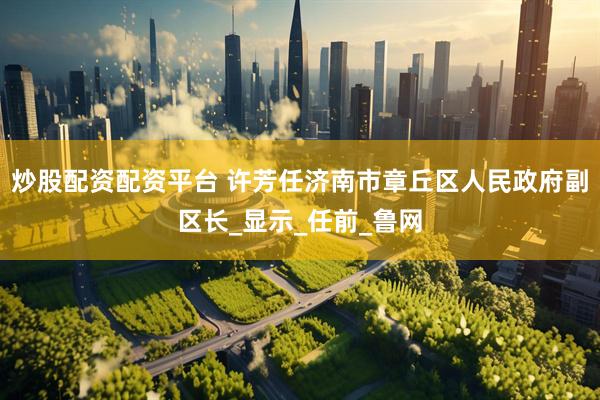 炒股配资配资平台 许芳任济南市章丘区人民政府副区长_显示_任前_鲁网
