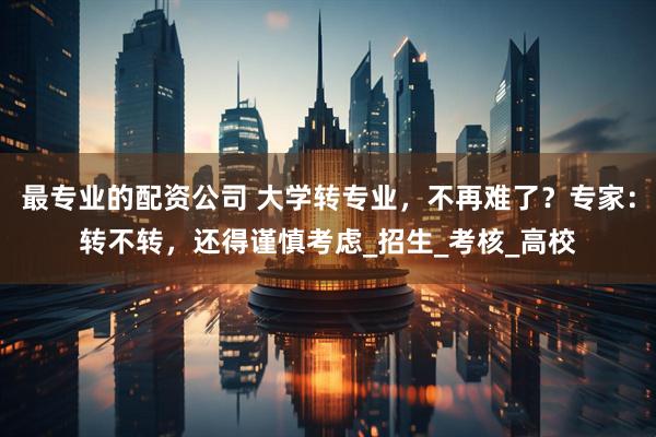 最专业的配资公司 大学转专业，不再难了？专家：转不转，还得谨慎考虑_招生_考核_高校