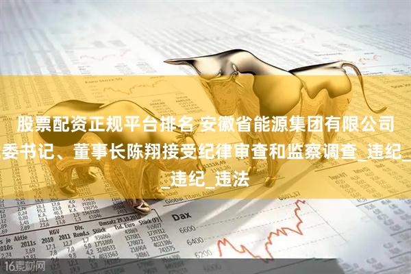 股票配资正规平台排名 安徽省能源集团有限公司原党委书记、董事长陈翔接受纪律审查和监察调查_违纪_违法
