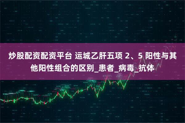 炒股配资配资平台 运城乙肝五项 2、5 阳性与其他阳性组合的区别_患者_病毒_抗体