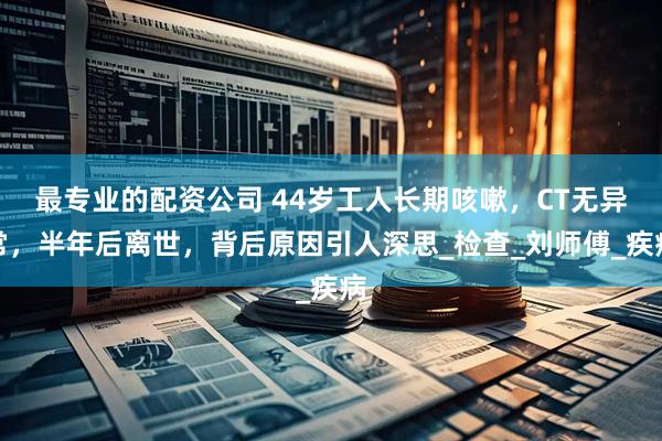 最专业的配资公司 44岁工人长期咳嗽，CT无异常，半年后离世，背后原因引人深思_检查_刘师傅_疾病