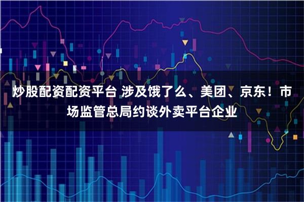 炒股配资配资平台 涉及饿了么、美团、京东！市场监管总局约谈外卖平台企业