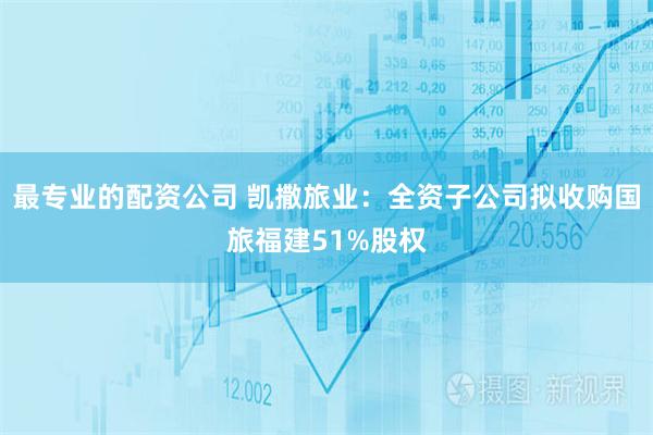 最专业的配资公司 凯撒旅业：全资子公司拟收购国旅福建51%股权