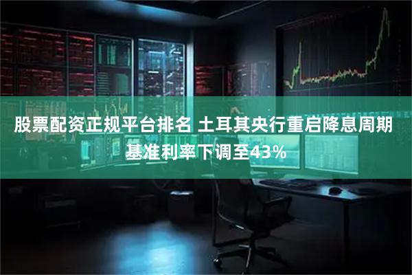 股票配资正规平台排名 土耳其央行重启降息周期 基准利率下调至43%