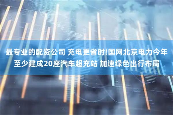 最专业的配资公司 充电更省时!国网北京电力今年至少建成20座汽车超充站 加速绿色出行布局
