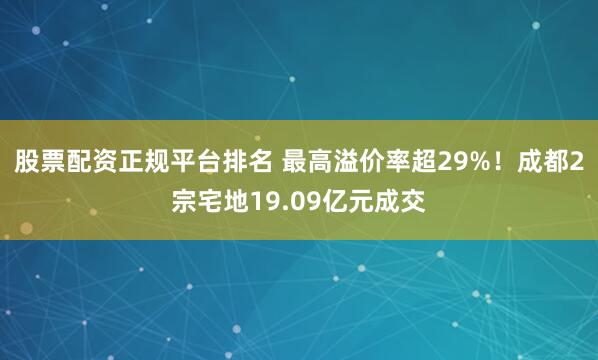 股票配资正规平台排名 最高溢价率超29%！成都2宗宅地19.09亿元成交