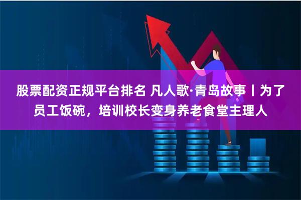 股票配资正规平台排名 凡人歌·青岛故事丨为了员工饭碗，培训校长变身养老食堂主理人
