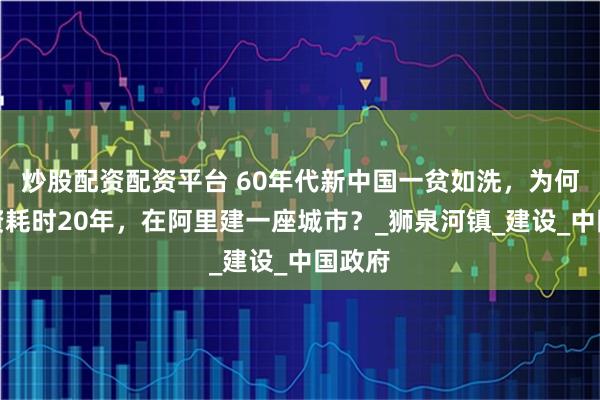 炒股配资配资平台 60年代新中国一贫如洗，为何斥巨资耗时20年，在阿里建一座城市？_狮泉河镇_建设_中国政府