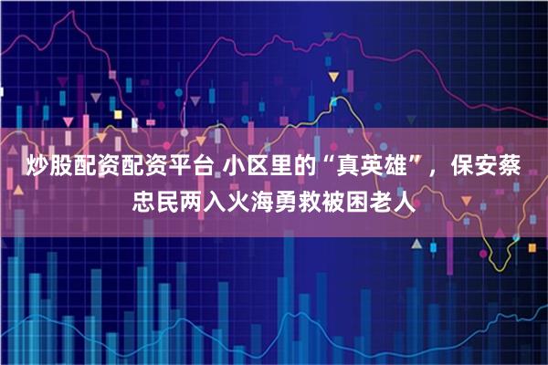炒股配资配资平台 小区里的“真英雄”，保安蔡忠民两入火海勇救被困老人