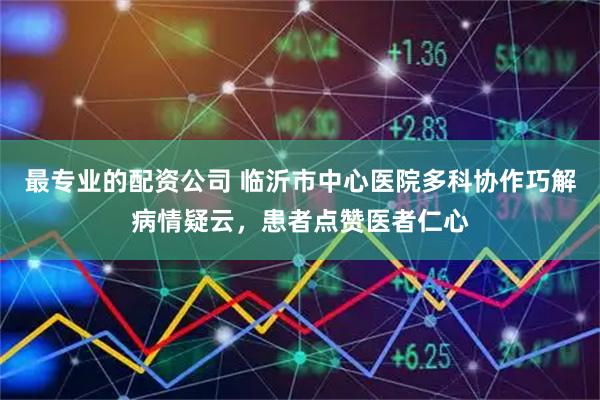 最专业的配资公司 临沂市中心医院多科协作巧解病情疑云，患者点赞医者仁心