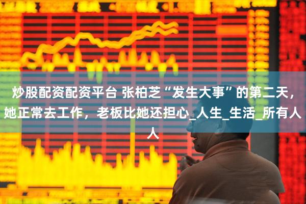 炒股配资配资平台 张柏芝“发生大事”的第二天，她正常去工作，老板比她还担心_人生_生活_所有人