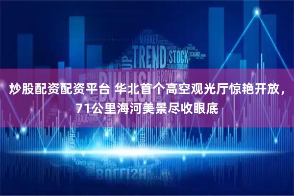 炒股配资配资平台 华北首个高空观光厅惊艳开放，71公里海河美景尽收眼底