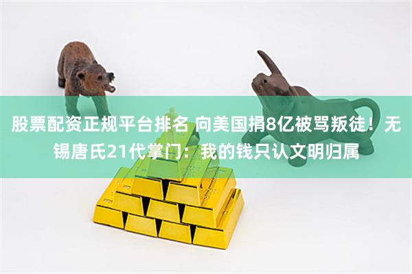 股票配资正规平台排名 向美国捐8亿被骂叛徒！无锡唐氏21代掌门：我的钱只认文明归属