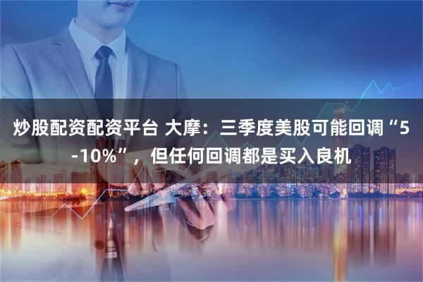 炒股配资配资平台 大摩：三季度美股可能回调“5-10%”，但任何回调都是买入良机