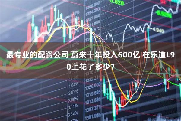 最专业的配资公司 蔚来十年投入600亿 在乐道L90上花了多少？