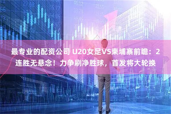 最专业的配资公司 U20女足VS柬埔寨前瞻：2连胜无悬念！力争刷净胜球，首发将大轮换