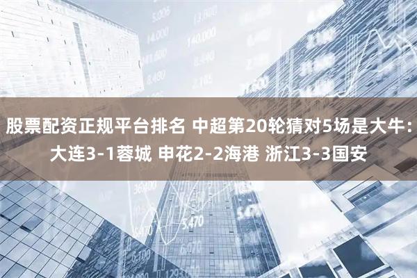 股票配资正规平台排名 中超第20轮猜对5场是大牛：大连3-1蓉城 申花2-2海港 浙江3-3国安