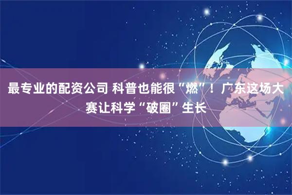 最专业的配资公司 科普也能很“燃”！广东这场大赛让科学“破圈”生长