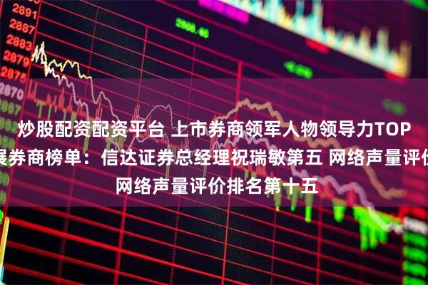 炒股配资配资平台 上市券商领军人物领导力TOP榜丨成长发展券商榜单：信达证券总经理祝瑞敏第五 网络声量评价排名第十五