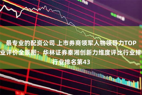 最专业的配资公司 上市券商领军人物领导力TOP榜丨同业评价全景图：华林证券秦湘创新力维度评比行业排名第43