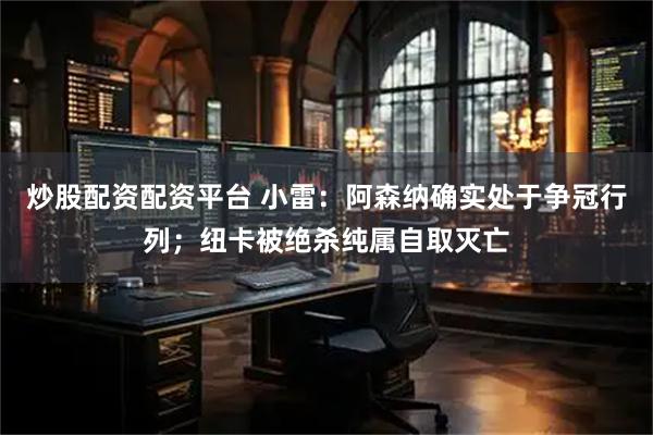 炒股配资配资平台 小雷：阿森纳确实处于争冠行列；纽卡被绝杀纯属自取灭亡