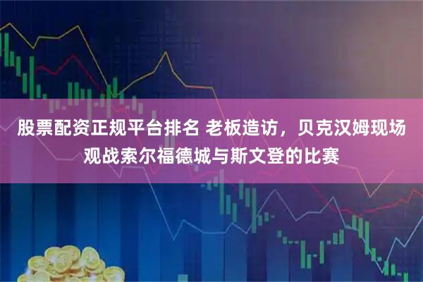 股票配资正规平台排名 老板造访，贝克汉姆现场观战索尔福德城与斯文登的比赛