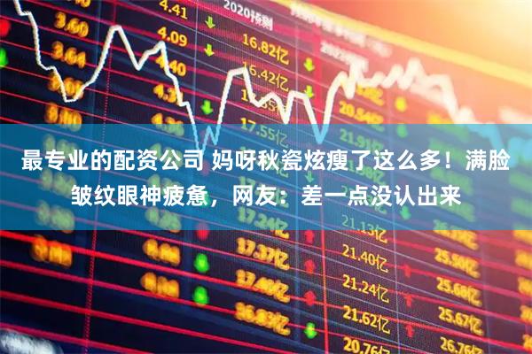 最专业的配资公司 妈呀秋瓷炫瘦了这么多！满脸皱纹眼神疲惫，网友：差一点没认出来