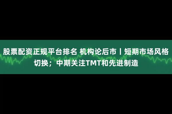 股票配资正规平台排名 机构论后市丨短期市场风格切换；中期关注TMT和先进制造