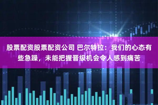 股票配资股票配资公司 巴尔特拉：我们的心态有些急躁，未能把握晋级机会令人感到痛苦