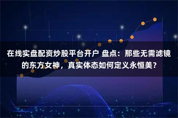 在线实盘配资炒股平台开户 盘点：那些无需滤镜的东方女神，真实体态如何定义永恒美？
