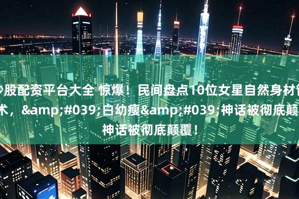 炒股配资平台大全 惊爆！民间盘点10位女星自然身材管理术，'白幼瘦'神话被彻底颠覆！