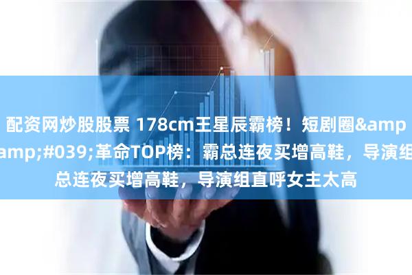 配资网炒股股票 178cm王星辰霸榜！短剧圈'高妹'革命TOP榜：霸总连夜买增高鞋，导演组直呼女主太高