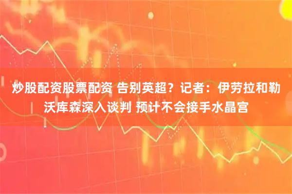 炒股配资股票配资 告别英超？记者：伊劳拉和勒沃库森深入谈判 预计不会接手水晶宫
