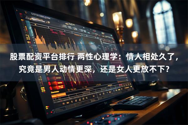 股票配资平台排行 两性心理学：情人相处久了，究竟是男人动情更深，还是女人更放不下？
