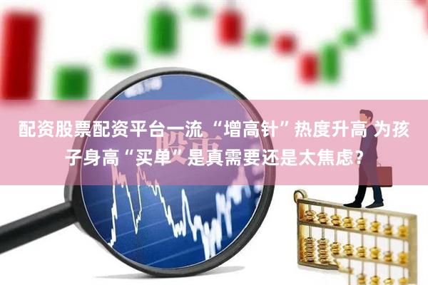 配资股票配资平台一流 “增高针”热度升高 为孩子身高“买单”是真需要还是太焦虑？