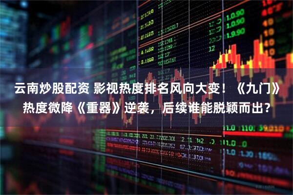 云南炒股配资 影视热度排名风向大变！《九门》热度微降《重器》逆袭，后续谁能脱颖而出？