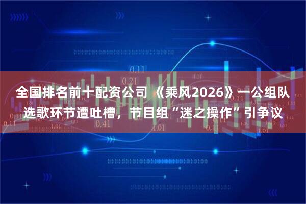 全国排名前十配资公司 《乘风2026》一公组队选歌环节遭吐槽，节目组“迷之操作”引争议