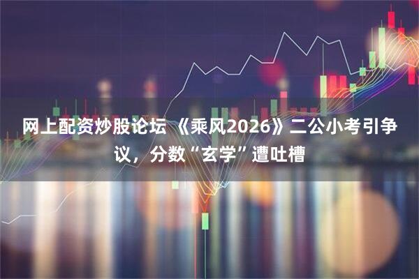网上配资炒股论坛 《乘风2026》二公小考引争议，分数“玄学”遭吐槽