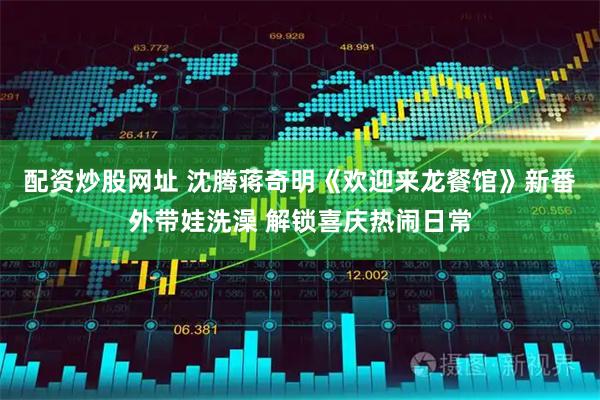 配资炒股网址 沈腾蒋奇明《欢迎来龙餐馆》新番外带娃洗澡 解锁喜庆热闹日常