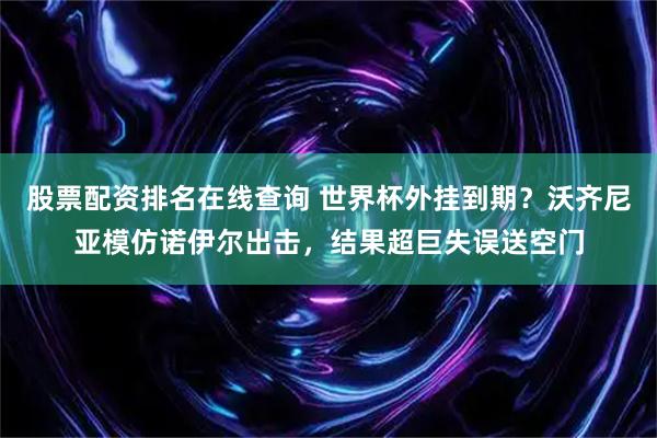 股票配资排名在线查询 世界杯外挂到期？沃齐尼亚模仿诺伊尔出击，结果超巨失误送空门