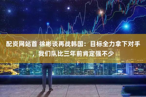配资网站首 徐彬谈再战韩国：目标全力拿下对手，我们队比三年前肯定强不少